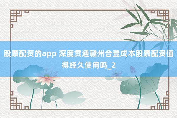 股票配资的app 深度贯通赣州合壹成本股票配资值得经久使用吗_2