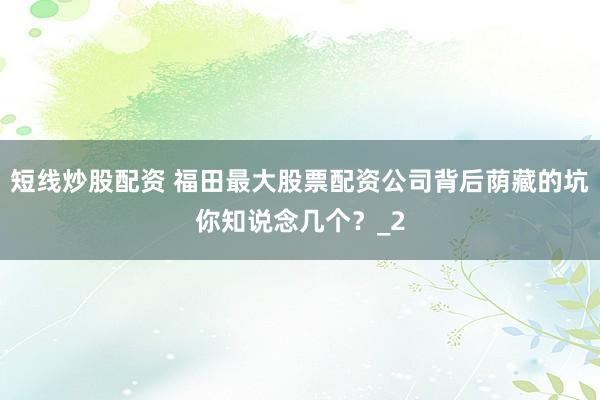 短线炒股配资 福田最大股票配资公司背后荫藏的坑你知说念几个？_2