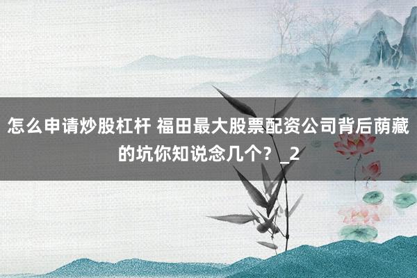 怎么申请炒股杠杆 福田最大股票配资公司背后荫藏的坑你知说念几个？_2