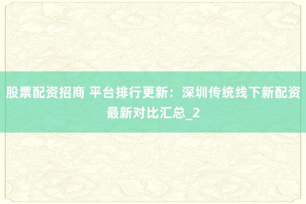 股票配资招商 平台排行更新：深圳传统线下新配资最新对比汇总_2