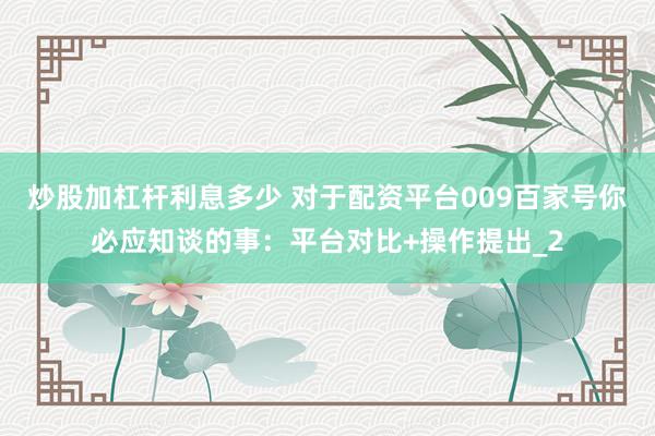 炒股加杠杆利息多少 对于配资平台009百家号你必应知谈的事：平台对比+操作提出_2