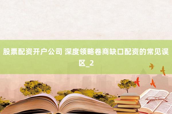 股票配资开户公司 深度领略卷商缺口配资的常见误区_2