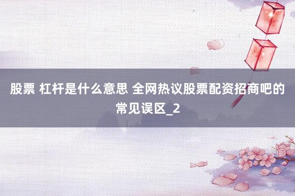 股票 杠杆是什么意思 全网热议股票配资招商吧的常见误区_2