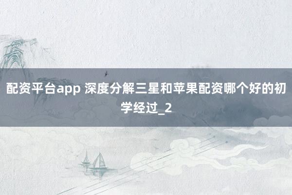 配资平台app 深度分解三星和苹果配资哪个好的初学经过_2