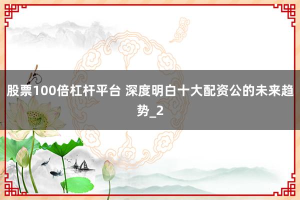 股票100倍杠杆平台 深度明白十大配资公的未来趋势_2