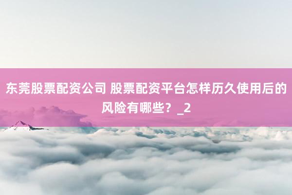 东莞股票配资公司 股票配资平台怎样历久使用后的风险有哪些?_2
