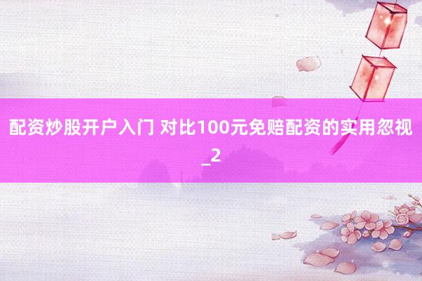 配资炒股开户入门 对比100元免赔配资的实用忽视_2