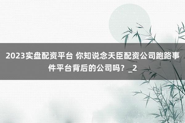 2023实盘配资平台 你知说念天臣配资公司跑路事件平台背后的公司吗？_2