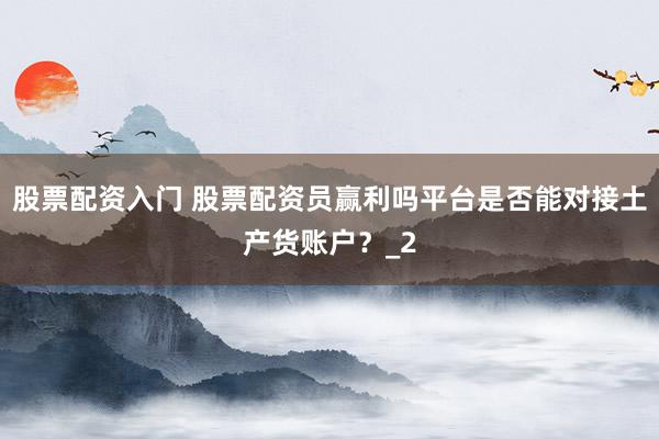 股票配资入门 股票配资员赢利吗平台是否能对接土产货账户？_2