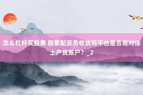 怎么杠杆买股票 股票配资员收货吗平台是否能对接土产货账户?_2
