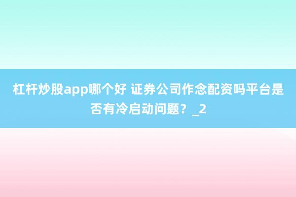 杠杆炒股app哪个好 证券公司作念配资吗平台是否有冷启动问题？_2
