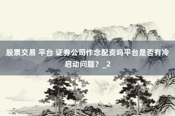 股票交易 平台 证券公司作念配资吗平台是否有冷启动问题？_2