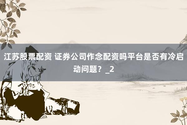 江苏股票配资 证券公司作念配资吗平台是否有冷启动问题?_2