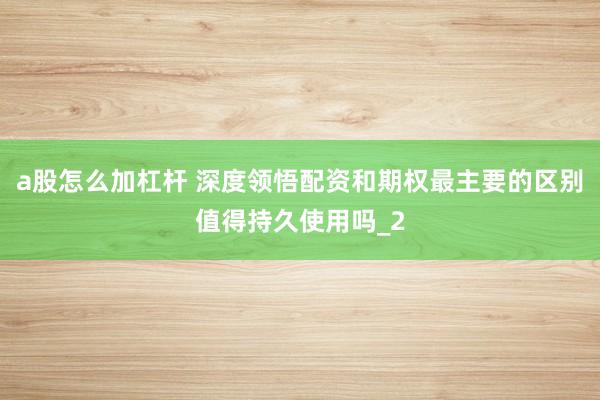 a股怎么加杠杆 深度领悟配资和期权最主要的区别值得持久使用吗_2