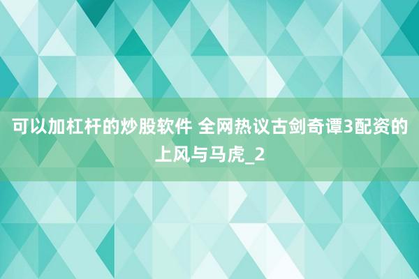 可以加杠杆的炒股软件 全网热议古剑奇谭3配资的上风与马虎_2