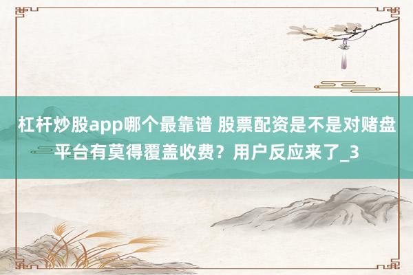 杠杆炒股app哪个最靠谱 股票配资是不是对赌盘平台有莫得覆盖收费?用户反应来了_3