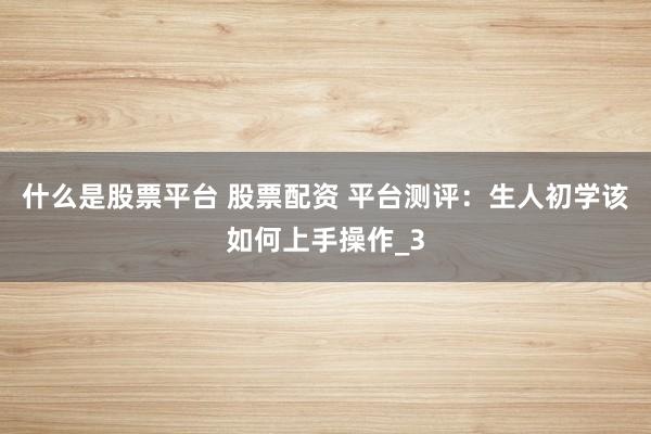 什么是股票平台 股票配资 平台测评：生人初学该如何上手操作_3