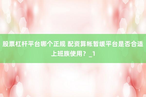 股票杠杆平台哪个正规 配资算帐暂缓平台是否合适上班族使用？_1