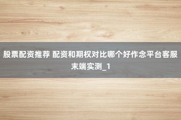 股票配资推荐 配资和期权对比哪个好作念平台客服末端实测_1